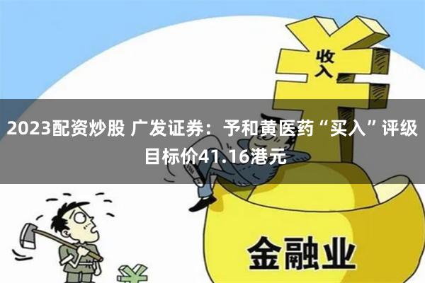 2023配资炒股 广发证券：予和黄医药“买入”评级 目标价41.16港元