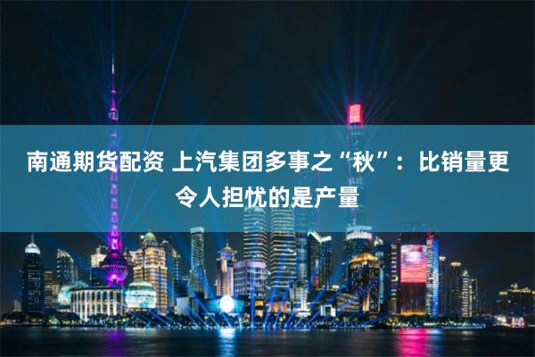 南通期货配资 上汽集团多事之“秋”：比销量更令人担忧的是产量