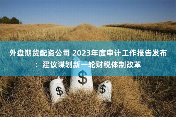 外盘期货配资公司 2023年度审计工作报告发布：建议谋划新一轮财税体制改革