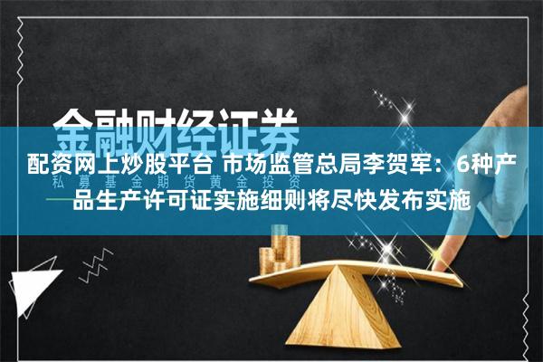 配资网上炒股平台 市场监管总局李贺军：6种产品生产许可证实施细则将尽快发布实施