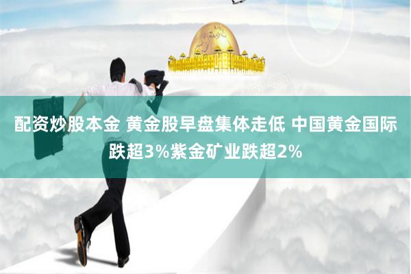 配资炒股本金 黄金股早盘集体走低 中国黄金国际跌超3%紫金矿业跌超2%