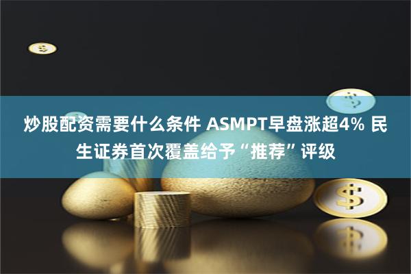 炒股配资需要什么条件 ASMPT早盘涨超4% 民生证券首次覆盖给予“推荐”评级