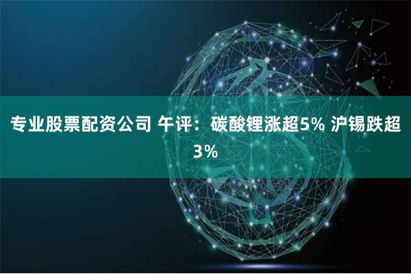 专业股票配资公司 午评：碳酸锂涨超5% 沪锡跌超3%