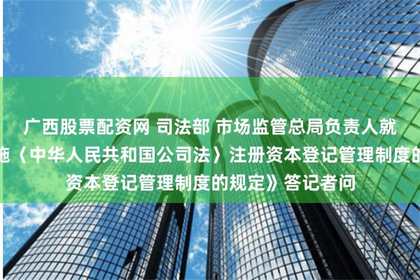 广西股票配资网 司法部 市场监管总局负责人就《国务院关于实施〈中华人民共和国公司法〉注册资本登记管理制度的规定》答记者问