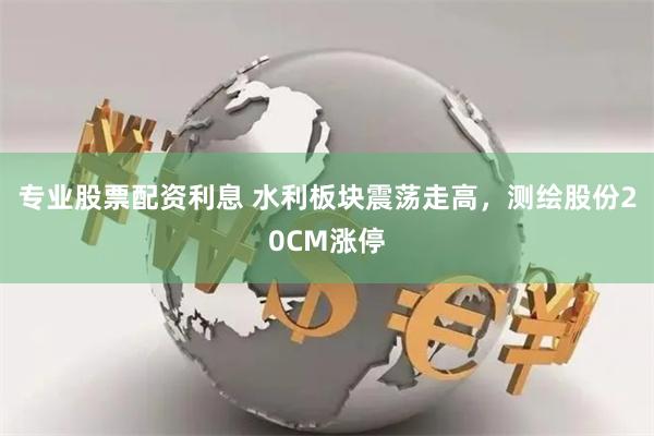 专业股票配资利息 水利板块震荡走高，测绘股份20CM涨停