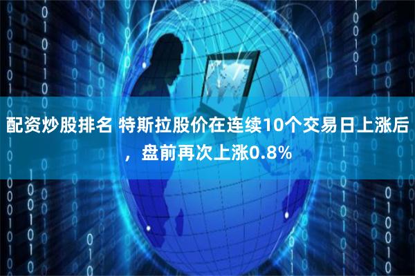 配资炒股排名 特斯拉股价在连续10个交易日上涨后，盘前再次上涨0.8%