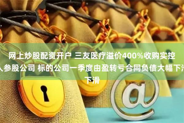 网上炒股配资开户 三友医疗溢价400%收购实控人参股公司 标的公司一季度由盈转亏合同负债大幅下滑