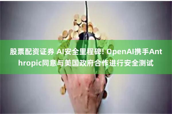 股票配资证券 AI安全里程碑! OpenAI携手Anthropic同意与美国政府合作进行安全测试