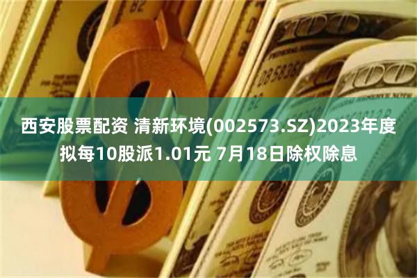 西安股票配资 清新环境(002573.SZ)2023年度拟每10股派1.01元 7月18日除权除息