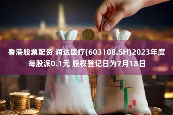 香港股票配资 润达医疗(603108.SH)2023年度每股派0.1元 股权登记日为7月18日