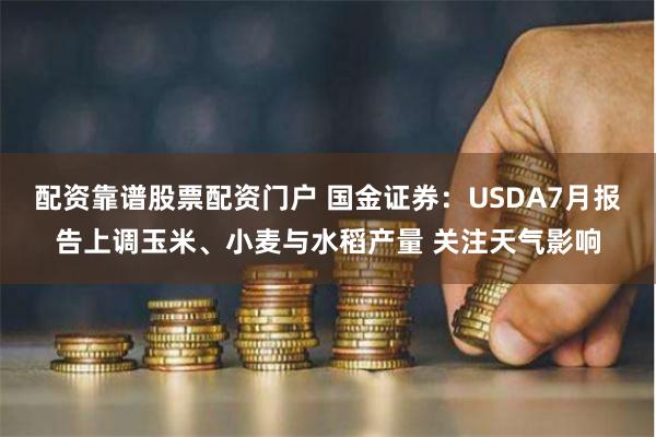 配资靠谱股票配资门户 国金证券：USDA7月报告上调玉米、小麦与水稻产量 关注天气影响