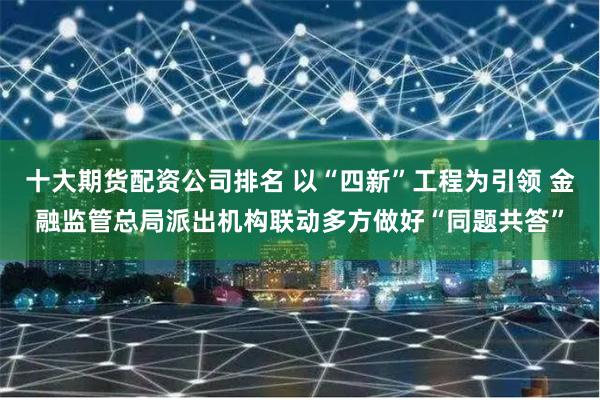 十大期货配资公司排名 以“四新”工程为引领 金融监管总局派出机构联动多方做好“同题共答”