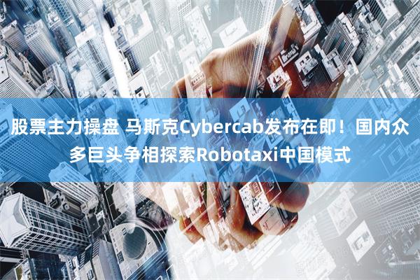 股票主力操盘 马斯克Cybercab发布在即！国内众多巨头争相探索Robotaxi中国模式