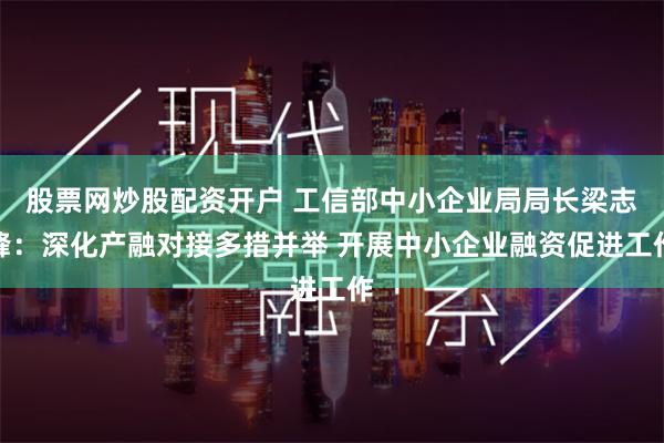 股票网炒股配资开户 工信部中小企业局局长梁志峰：深化产融对接多措并举 开展中小企业融资促进工作