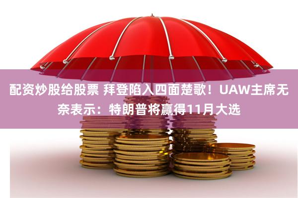 配资炒股给股票 拜登陷入四面楚歌！UAW主席无奈表示：特朗普将赢得11月大选