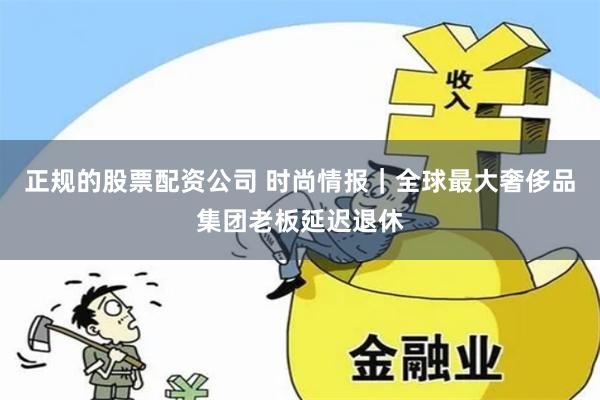 正规的股票配资公司 时尚情报｜全球最大奢侈品集团老板延迟退休