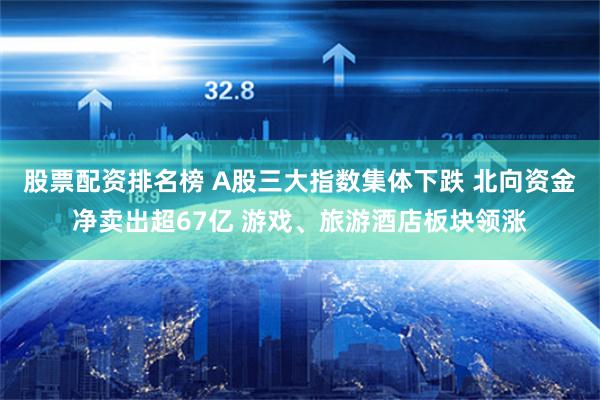 股票配资排名榜 A股三大指数集体下跌 北向资金净卖出超67亿 游戏、旅游酒店板块领涨