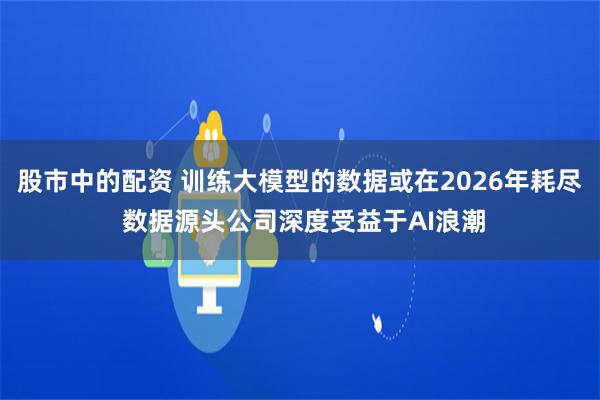 股市中的配资 训练大模型的数据或在2026年耗尽 数据源头公司深度受益于AI浪潮