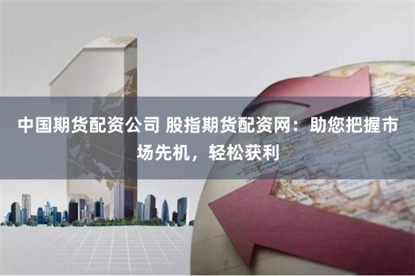 中国期货配资公司 股指期货配资网：助您把握市场先机，轻松获利
