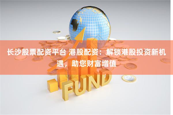 长沙股票配资平台 港股配资：解锁港股投资新机遇，助您财富增值