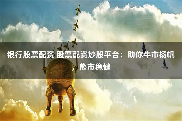 银行股票配资 股票配资炒股平台：助你牛市扬帆，熊市稳健