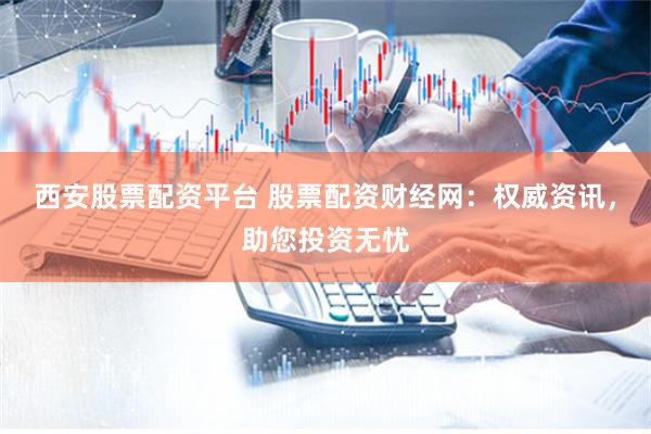 西安股票配资平台 股票配资财经网：权威资讯，助您投资无忧