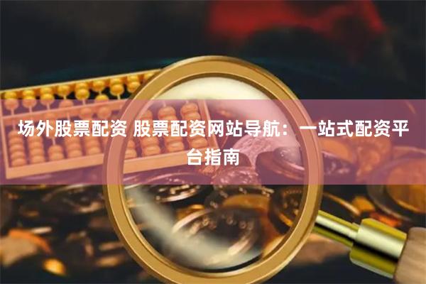 场外股票配资 股票配资网站导航：一站式配资平台指南