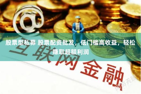 股票型私募 股票配资批发，低门槛高收益，轻松赚取超额利润