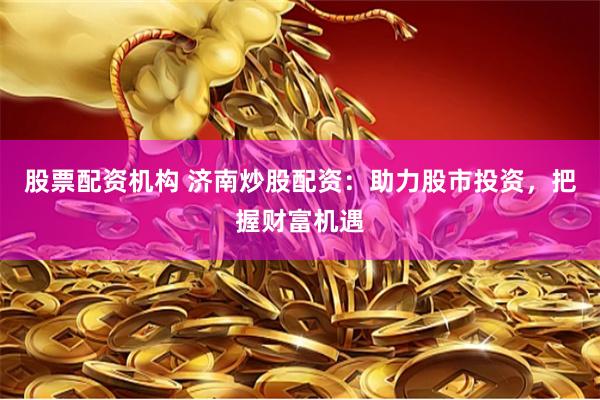 股票配资机构 济南炒股配资：助力股市投资，把握财富机遇