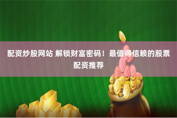 配资炒股网站 解锁财富密码！最值得信赖的股票配资推荐