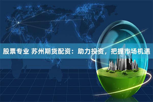 股票专业 苏州期货配资：助力投资，把握市场机遇