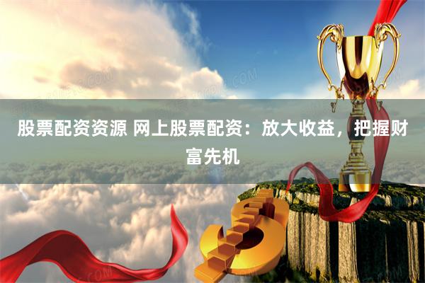 股票配资资源 网上股票配资：放大收益，把握财富先机