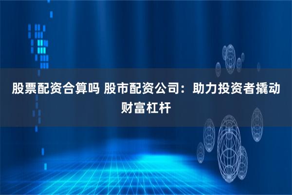 股票配资合算吗 股市配资公司：助力投资者撬动财富杠杆